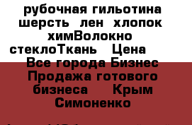 рубочная гильотина шерсть, лен, хлопок, химВолокно, стеклоТкань › Цена ­ 100 - Все города Бизнес » Продажа готового бизнеса   . Крым,Симоненко